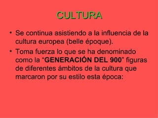 CULTURA
• Se continua asistiendo a la influencia de la
  cultura europea (belle époque).
• Toma fuerza lo que se ha denominado
  como la “GENERACIÓN DEL 900” figuras
  de diferentes ámbitos de la cultura que
  marcaron por su estilo esta época:
 