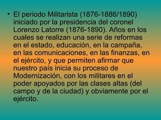 • El periodo Militarista (1876-1886/1890)
  iniciado por la presidencia del coronel
  Lorenzo Latorre (1876-1890). Años en los
  cuales se realizan una serie de reformas
  en el estado, educación, en la campaña,
  en las comunicaciones, en las finanzas, en
  el ejército, y que permiten afirmar que
  nuestro país inicia su proceso de
  Modernización, con los militares en el
  poder apoyados por las clases altas (del
  campo y de la ciudad) y obviamente por el
  ejército.
 