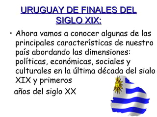 URUGUAY DE FINALES DEL
         SIGLO XIX:
• Ahora vamos a conocer algunas de las
  principales características de nuestro
  país abordando las dimensiones:
  políticas, económicas, sociales y
  culturales en la última década del siglo
  XIX y primeros
  años del siglo XX
 