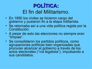 POLÍTICA:
          El fin del Militarismo.
• En 1890 los civiles se hicieron cargo del
  gobierno y pusieron fin a la etapa militarista.
• Se retornaba así a una vida política regida por la
  Constitución.
• A pesar de esto las elecciones no siempre eran
  “limpias”.
• Se consolidaron los partidos políticos, como
  agrupaciones políticas bien organizadas que
  procuran alcanzar el gobierno a través de los
  actos electorales (“vía legalista”), impulsando a
  sus candidatos.
 