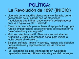 POLÍTICA:
            POLÍTICA
   La Revolución de 1897 (INICIO)
• Liderada por el caudillo blanco Aparicio Saravia, por el
  descontento de su partido con las elecciones
  fraudulentas que habían dado mayoría de legisladores
  en la A. Legislativa al P. Colorado.
• Recorre la campaña para obtener el apoyo de los grupos
  rurales empobrecidos cuyos intereses se resumen en la
  frase “aire libre y carne gorda”.
• Muchos miembros del P. Blanco se encontraban en
  Argentina y Brasil esperando la señal para iniciar la
  lucha desde el extranjero.
• Exigían: sufragio “limpio” y secreto, respeto a la decisión
  de los electores y representación de las minorías
  políticas.
• El Presidente del país Iriarte Borda (P. Colorado)
  repartió las fuerzas militares al norte y sur del río Negro
 