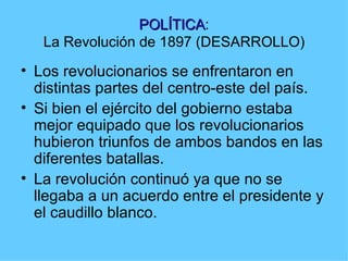 POLÍTICA:
                 POLÍTICA
   La Revolución de 1897 (DESARROLLO)
• Los revolucionarios se enfrentaron en
  distintas partes del centro-este del país.
• Si bien el ejército del gobierno estaba
  mejor equipado que los revolucionarios
  hubieron triunfos de ambos bandos en las
  diferentes batallas.
• La revolución continuó ya que no se
  llegaba a un acuerdo entre el presidente y
  el caudillo blanco.
 