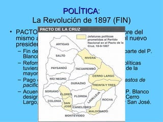 POLÍTICA:
                POLÍTICA
        La Revolución de 1897 (FIN)
• PACTO DE LA CRUZ: el 18 de setiembre del
  mismo año se firma un acuerdo entre el nuevo
  presidente (L. Cuestas) y A. Saravia
  – Fin de la lucha armada revolucionaria por parte del P.
    Blanco.
  – Reforma electoral para que las minorías políticas
    tuvieran representantes (1/3), sin perjuicio de la
    mayoría (2/3).
  – Pago en dinero a los revolucionarios de “gastos de
    pacificación”
  – Acuerdo (VERBAL) de co-participación: el P. Blanco
    designaría a los Jefes Políticos de Rivera, Cerro
    Largo, Treinta y Tres, Maldonado, Flores y San José.
 