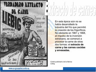 En esta época aún no se
había desarrollado la
industria del frío que permitió
la creación de los frigoríficos.
No obstante en 1861 y 1868,
al impulso de la inversión
extranjera, se comenzó a
procesar la carne de otras
dos formas: el extracto deextracto de
carne y las carnes cocidascarne y las carnes cocidas
y envasadas.y envasadas.
Cartel publicitario de la fábrica
Liebig
 