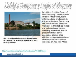 La Liebig’s (Liebig’s Extract of
Meat Company Limited), que se
ubicó en Fray Bentos, fue la
más importante productora de
extractos de carne. Por su parte
la Fábrica Trinidad Extractum
Carnis de la Trinidad) se dedicó
a la elaboración de carnes
cocidas y envasadas. Ambos
productos tenían como
principales clientes a los
ejércitos europeos ocupados en
las campañas coloniales de
conquista en Asia y en África.
http://www.flickr.com/photos/fraybentos/sets/784358/show/
Haz clic sobre el siguiente link para ver el
MUSEO DE LA REVOLUCION INDUSTRIAL
de Fray Bentos
 
