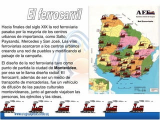 Hacia finales del siglo XIX la red ferroviaria
pasaba por la mayoría de los centros
urbanos de importancia, como Salto,
Paysandú, Mercedes y San José. Las vías
ferroviarias acercaron a los centros urbanos
creando una red de pueblos y modificando el
paisaje de la campaña.
El diseño de la red ferroviaria tuvo como
punto de partida la ciudad de Montevideo,
por eso se le llama diseño radial. El
ferrocarril, además de ser un medio de
transporte de mercaderías, fue un vehículo
de difusión de las pautas culturales
montevideanas, junto al ganado viajaban las
personas, los ejércitos y las ideas.
 