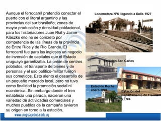 Aunque el ferrocarril pretendió conectar el
puerto con el litoral argentino y las
provincias del sur brasileño, zonas de
mayor producción y densidad poblacional,
para los historiadores Juan Rial y Jaime
Klaczko ello no se concretó por
competencia de las líneas de la provincia
de Entre Ríos y de Río Grande. El
ferrocarril fue para los ingleses un negocio
de inversión de capitales que el Estado
uruguayo garantizaba. La unión de centros
poblados, el transporte de bienes y de
personas y el uso político-militar fueron
sus cometidos. Esto alentó el desarrollo de
un pequeño mercado local, pero no tuvo
como finalidad la promoción social ni
económica. Sin embargo donde el tren
establecía una parada, nacieron una
variedad de actividades comerciales y
muchos pueblos de la campaña tuvieron
su origen en torno a la estación.
Locomotora N°6 llegando a Solis 1927
Estación San Carlos
Estación Rocha
enero 2008 Estación del
Departamento de Treinta
y Tres
 