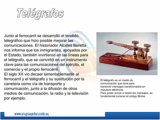 Junto al ferrocarril se desarrolló el tendido
telegráfico que hizo posible mejorar las
comunicaciones. El historiador Alcides Beretta
nos informa que los inmigrantes, apoyados por
el Estado, también invirtieron en las líneas para
el telégrafo, que se convirtió en un instrumento
clave para las comunicaciones del ejército, el
comercio y el propio ferrocarril.
El siglo XX vio decaer lamentablemente al
ferrocarril y el telégrafo y su sustitución por la
carretera como vía de transporte y
comunicación, junto a la difusión de otros
medios de comunicación, la radio y la televisión
por ejemplo.
El telégrafo es un medio de
comunicación que sirve para
transmitir mensajes transformados en
impulsos eléctricos.
Para poder enviar o recibir los mensajes, es
fundamental conocer el código Morse.
 