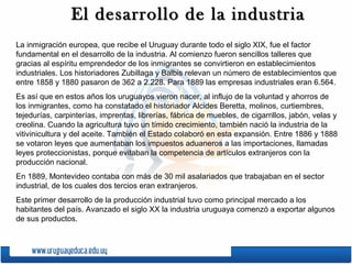 El desarrollo de la industriaEl desarrollo de la industria
La inmigración europea, que recibe el Uruguay durante todo el siglo XIX, fue el factor
fundamental en el desarrollo de la industria. Al comienzo fueron sencillos talleres que
gracias al espíritu emprendedor de los inmigrantes se convirtieron en establecimientos
industriales. Los historiadores Zubillaga y Balbis relevan un número de establecimientos que
entre 1858 y 1880 pasaron de 362 a 2.228. Para 1889 las empresas industriales eran 6.564.
Es así que en estos años los uruguayos vieron nacer, al influjo de la voluntad y ahorros de
los inmigrantes, como ha constatado el historiador Alcides Beretta, molinos, curtiembres,
tejedurías, carpinterías, imprentas, librerías, fábrica de muebles, de cigarrillos, jabón, velas y
creolina. Cuando la agricultura tuvo un tímido crecimiento, también nació la industria de la
vitivinicultura y del aceite. También el Estado colaboró en esta expansión. Entre 1886 y 1888
se votaron leyes que aumentaban los impuestos aduaneros a las importaciones, llamadas
leyes proteccionistas, porque evitaban la competencia de artículos extranjeros con la
producción nacional.
En 1889, Montevideo contaba con más de 30 mil asalariados que trabajaban en el sector
industrial, de los cuales dos tercios eran extranjeros.
Este primer desarrollo de la producción industrial tuvo como principal mercado a los
habitantes del país. Avanzado el siglo XX la industria uruguaya comenzó a exportar algunos
de sus productos.
 
