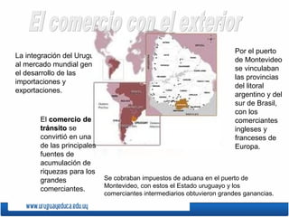 La integración del Uruguay
al mercado mundial generó
el desarrollo de las
importaciones y
exportaciones.
El comercio decomercio de
tránsitotránsito se
convirtió en una
de las principales
fuentes de
acumulación de
riquezas para los
grandes
comerciantes.
Por el puerto
de Montevideo
se vinculaban
las provincias
del litoral
argentino y del
sur de Brasil,
con los
comerciantes
ingleses y
franceses de
Europa.
Se cobraban impuestos de aduana en el puerto de
Montevideo, con estos el Estado uruguayo y los
comerciantes intermediarios obtuvieron grandes ganancias.
 