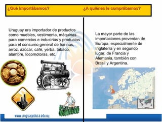 ¿Qué importábamos? ¿A quiénes le comprábamos?¿Qué importábamos? ¿A quiénes le comprábamos?
Uruguay era importador de productos
como muebles, vestimenta, máquinas
para comercios e industrias y productos
para el consumo general de harinas,
arroz, azúcar, café, yerba, tabaco,
alambre, locomotoras, etc.
La mayor parte de las
importaciones provenían de
Europa, especialmente de
Inglaterra y en segundo
lugar, de Francia y
Alemania, también con
Brasil y Argentina.
 