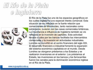 El Río de la Plata fue uno de los espacios geográficos en
los cuáles Inglaterra tuvo especial interés comercial. Esta
situación se vio reflejada en la fuerte relación que
comerciantes de Montevideo, tanto nacionales como
extranjeros, tuvieron con las casas comerciales británicas.
La importancia e influencia de Inglaterra también se vio
reflejada en la inversión de capitales. Esta actividad
llevada a cabo por los bancos facilitaba los intercambios
comerciales y la inversión en actividades industriales.
Londres se convirtió en el centro financiero del siglo XIX.
El desarrollo financiero e industrial fomentó la expansión
del sistema económico capitalista en el mundo. Desde
Londres se otorgaron préstamos a los Estados y se
realizaron inversiones en el exterior. Los préstamos al
Estado, las inversiones en los bancos y los ferrocarriles
fueron los canales para la dominación económica inglesa
en el Río de la Plata.
 