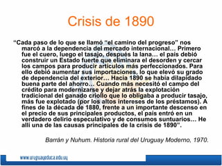 Crisis de 1890
“Cada paso de lo que se llamó “el camino del progreso” nos
marcó a la dependencia del mercado internacional… Primero
fue el cuero, luego el tasajo, después la lana… el país debió
construir un Estado fuerte que eliminara el desorden y cercar
los campos para producir artículos más perfeccionados. Para
ello debió aumentar sus importaciones, lo que elevó su grado
de dependencia del exterior… Hacia 1890 se había dilapidado
buena parte del ahorro… Cuando más necesitó el campo del
crédito para modernizarse y dejar atrás la explotación
tradicional del ganado criollo que lo obligaba a producir tasajo,
más fue explotado (por los altos intereses de los préstamos). A
fines de la década de 1880, frente a un importante descenso en
el precio de sus principales productos, el país entró en un
verdadero delirio especulativo y de consumos suntuarios… He
allí una de las causas principales de la crisis de 1890”.
Barrán y Nuhum. Historia rural del Uruguay Moderno, 1970.
 