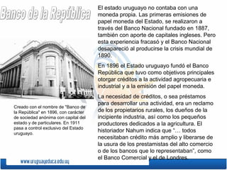 El estado uruguayo no contaba con una
moneda propia. Las primeras emisiones de
papel moneda del Estado, se realizaron a
través del Banco Nacional fundado en 1887,
también con aporte de capitales ingleses. Pero
esta experiencia fracasó y el Banco Nacional
desapareció al producirse la crisis mundial de
1890.
En 1896 el Estado uruguayo fundó el Banco
República que tuvo como objetivos principales
otorgar créditos a la actividad agropecuaria e
industrial y a la emisión del papel moneda.
La necesidad de créditos, o sea préstamos
para desarrollar una actividad, era un reclamo
de los propietarios rurales, los dueños de la
incipiente industria, así como los pequeños
productores dedicados a la agricultura. El
historiador Nahum indica que “… todos
necesitaban crédito más amplio y liberarse de
la usura de los prestamistas del alto comercio
o de los bancos que lo representaban”, como
el Banco Comercial y el de Londres.
Creado con el nombre de "Banco de
la República" en 1896, con carácter
de sociedad anónima con capital del
estado y de particulares. En 1911
pasa a control exclusivo del Estado
uruguayo.
 