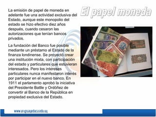 La emisión de papel de moneda en
adelante fue una actividad exclusiva del
Estado, aunque este monopolio del
estado se hizo efectivo diez años
después, cuando cesaron las
autorizaciones que tenían bancos
privados.
La fundación del Banco fue posible
mediante un préstamo al Estado de la
finanza londinense. Se proyectó crear
una institución mixta, con participación
del estado y particulares que estuvieran
interesados. Pero los intereses
particulares nunca manifestaron interés
por participar en el nuevo banco. En
1911 el parlamento aprobó la iniciativa
del Presidente Batlle y Ordóñez de
convertir al Banco de la República en
propiedad exclusiva del Estado.
 