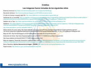 Créditos
Las imágenes fueron tomadas de los siguientes sitios
Estancia cimarrona:http://www.uniondecharrosdeyucatan.com.mx/gauchos/hierra6.jpg
Revolución del lanar: http://maramiscelaneas.blogspot.com/2010/08/la-revolucion-lanar.
Un alto en el campo uruguayo siglo XIX: http://www.deflamenco.com/especiales/uruguay/index.jsp
Habitantes de un conventillo: http://co.kalipedia.com/popup/popupWindow.html?tipo=imagen&titulo=Habitantes%20de%20un%20conventillo%20&url=/
kalipediamedia/historia/media/200808/04/hisuruguay/20080804klphishur_8_Ies_LCO.jpg&popw=749&poph=624
Saladero de La Teja: http://www.ingenierosmilitares.org.uy/V%CDNCULOS%20(Textos)/Historia/Saladeros.htm
Saladeros: http://www.kalipedia.com/popup/popupWindow.html?tipo=imagen&titulo=Actividades+de+los+saladeros,+1830+&url=/kalipediamedia
/historia/media/200806/07/hisargentina/20080607klphishar_5_Ies_LCO.jpg&popw=749&poph=601
http://www.esacademic.com/dic.nsf/eswiki/1048317
Afiche estracto de carne Liebig: http://www.kalipedia.com/popup/popupWindow.html?tipo=imagen&titulo=Cartel+publicitario+de+la+f
%E1brica+Liebig+&url=/kalipediamedia/historia/media/200808/03/hisuruguay/20080803klphishur_14_Ies_LCO.jpg&popw=524&poph=624
Mapa de AFE: http://km329.blogspot.com/2010/08/politicas-regionales-de-transporte-eso.html
Estaciones de trenes: http://www.thepassengertrain.com.ar/2009/11/11112009-ferrocarriles-en-el-pais.html
http://www.artelista.com/obra/2815933177734327-estaciondetren.html
Mapa de Inglaterra, Desarrollo Industrial en Inglaterra 1820-1840 http://laeradehobsbawm.wordpress.com/materiales-sobre-la-era-de-la-revolucion/
revolucion-materiales-para-historia-del-mundo-contemporaneo/revolucion-materiales-historia-mapas/desarrollo-industrial-de-europa-1820-1840/
Banco República: Archivo Nacional de la Imagen – SODRE http://www.rau.edu.uy/uruguay/historia/brou.htm
Papel moneda: http://www.bcu.gub.uy/autoriza/oplote/articulos.html
 
