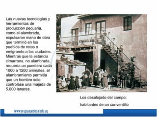 Los desalojado del campo:
habitantes de un conventillo
Las nuevas tecnologías y
herramientas de
producción pecuaria,
como el alambrado,
expulsaron mano de obra
que terminó en los
pueblos de ratas o
emigrando a las ciudades.
Mientras que la estancia
cimarrona, no alambrada,
requería un puestero cada
1000 a 1200 animales, el
alambramiento permitía
que un hombre solo
controlase una majada de
5.000 lanares.
 