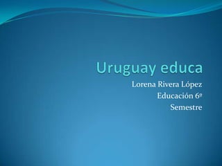 Uruguay educa Lorena Rivera López Educación 6º  Semestre 