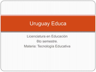 Licenciatura en Educación 6to semestre. Materia: Tecnología Educativa Uruguay Educa 