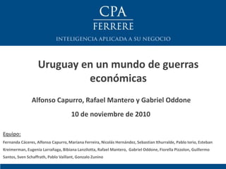 Alfonso Capurro, Rafael Mantero y Gabriel Oddone
Uruguay en un mundo de guerras
económicas
10 de noviembre de 2010
Equipo:
Fernanda Cáceres, Alfonso Capurro, Mariana Ferreira, Nicolás Hernández, Sebastian Ithurralde, Pablo Iorio, Esteban
Kreimerman, Eugenia Larrañaga, Bibiana Lanzilotta, Rafael Mantero, Gabriel Oddone, Fiorella Pizzolon, Guillermo
Santos, Sven Schaffrath, Pablo Vaillant, Gonzalo Zunino
 