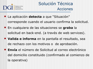 Solución Técnica
Acciones


La aplicación detecta a que “Situación”
corresponde cuando el usuario confirma la solicitud.



En cualquiera de las situaciones se graba la
solicitud en back-end. (a través de web services).



Valida e informa en la pantalla el resultado, sea
de rechazo con los motivos o de aprobación.



Envía el número de Solicitud al correo electrónico
del domicilio constituido (confirmado al comienzo de
la operativa)

 