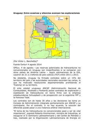Uruguay: Entre evasivas y silencios avanzan las exploraciones
(Por Víctor L. Bacchetta)*
Fuente Ewituri 4 agosto 2014
OPSur, 4 de agosto.- Las reservas potenciales de hidrocarburos no
convencionales en Uruguay son insignificantes si se comparan con
otros países de América Latina – según estimaciones de la EIA,
cayeron de 21 a 2 billones de pies cúbicos (TCF) entre 2011 y 2013.
No obstante, Uruguay ha firmado contratos sobre un 15% del
territorio del país y las autoridades nacionales esconden las cartas, lo
que ha motivado resoluciones departamentales prohibiendo el
‘fracking’ en su territorio.
El ente estatal uruguayo ANCAP (Administración Nacional de
Combustibles, Alcoholes y Portland) posee contratos de exploración y
explotación de hidrocarburos en tierra firme con la empresa
estadounidense Schuepbach y de prospección con la argentina YPF y
la francesa Total.
Los contratos son de hasta 30 años y las decisiones las toma un
Consejo de Administración integrado paritariamente por ANCAP y su
contraparte. Por el contrato, si no hay acuerdo, la solución del
diferendo puede pasar a una instancia arbitral internacional.
“El tema de los hidrocarburos no convencionales pasó a ser de vital
importancia”, expresó Roberto Kreimerman, ministro de Industrias, al
inaugurar el II Seminario Latinoamericano y del Caribe de Petróleo y
Gas, realizado por la Organización Latinoamericana de Energía en
 