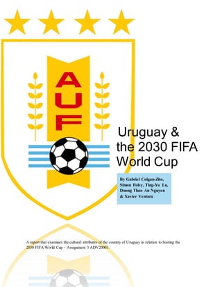 Uruguay &
the 2030 FIFA
World Cup
A report that examines the cultural attributes of the country of Uruguay in relation to hosting the
2030 FIFA World Cup – Assignment 3 ADV20001.
By Gabriel Colgan-Zito,
Simon Foley, Ting-Yu Lu,
Duong Thao An Nguyen
& Xavier Ventura
 