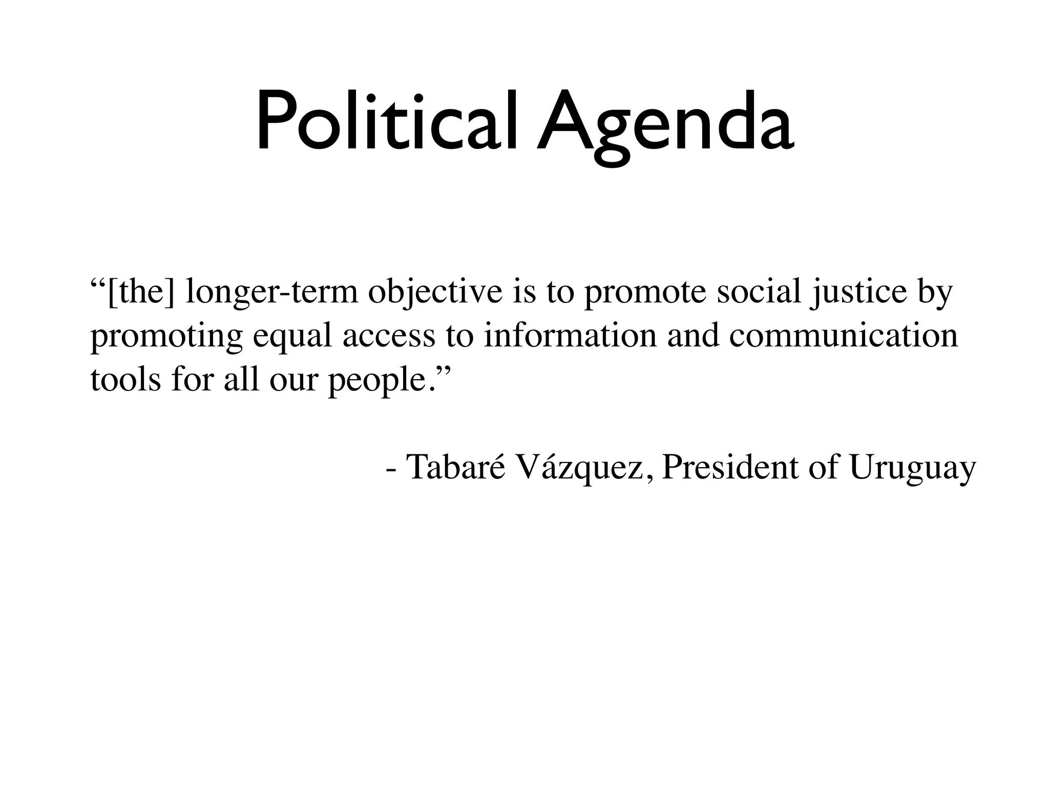 Political Agenda
“[the] longer-term objective is to promote social justice by
promoting equal access to information and communication
tools for all our people.”

                    - Tabaré Vázquez, President of Uruguay
 