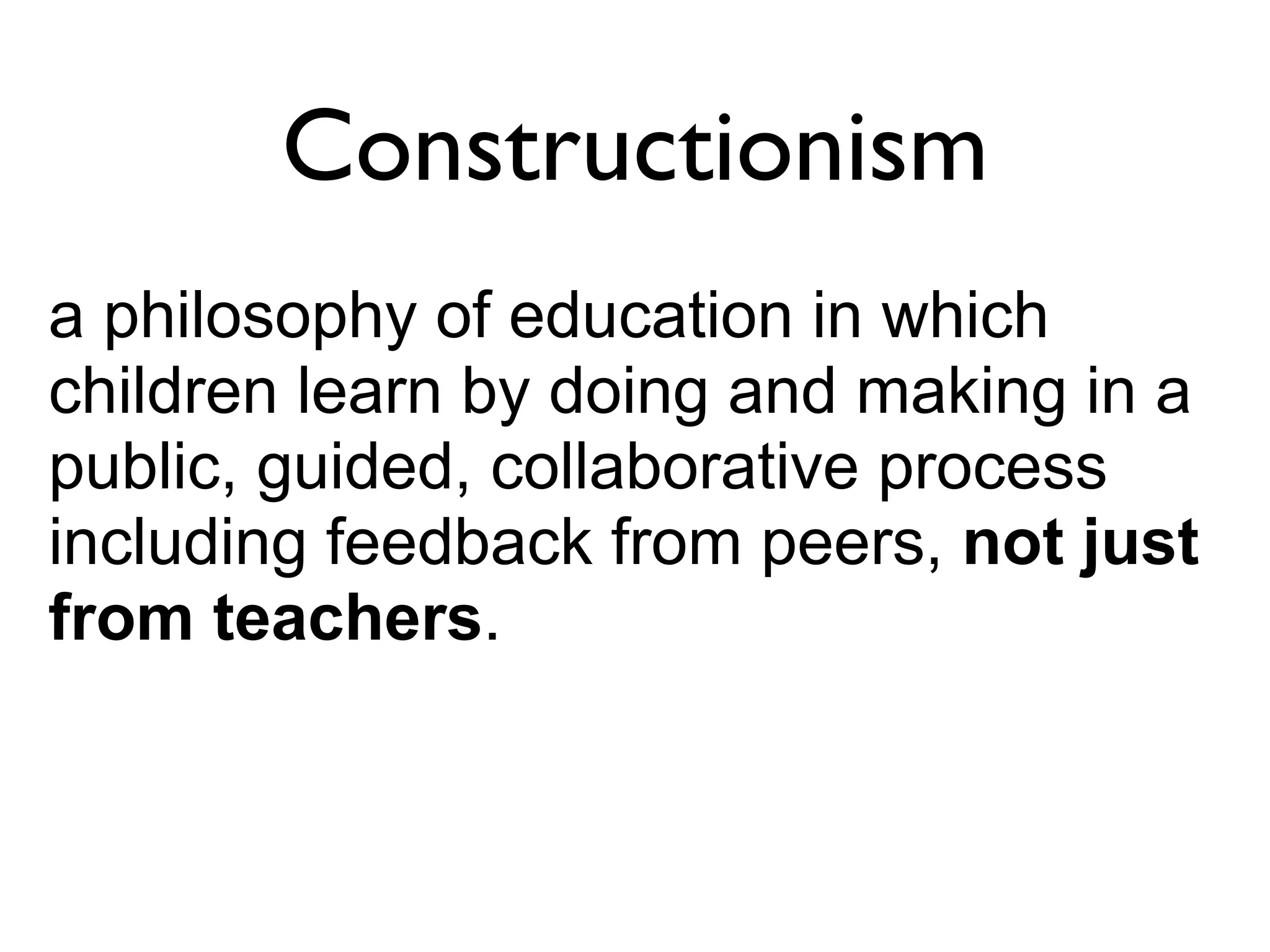 Constructionism
a philosophy of education in which
children learn by doing and making in a
public, guided, collaborative process
including feedback from peers, not just
from teachers.
 