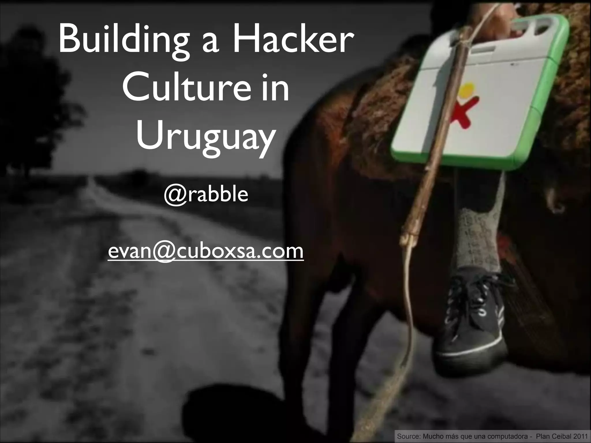 Building a Hacker
    Culture in
     Uruguay
      @rabble

  evan@cuboxsa.com




                     Source: Mucho más que una computadora - Plan Ceibal 2011
 