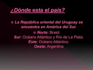  La República oriental del Uruguay se
encuentra en América del Sur.
 Norte: Brasil.
Sur: Océano Atlántico y Río de La Pl...