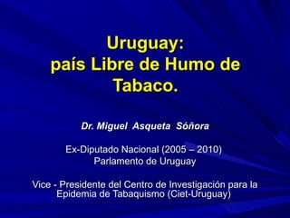 Uruguay: país Libre de Humo de Tabaco. Dr. Miguel  Asqueta  Sóñora Ex-Diputado Nacional (2005 – 2010)  Parlamento de Uruguay Vice - Presidente del Centro de Investigación para la Epidemia de Tabaquismo (Ciet-Uruguay)  