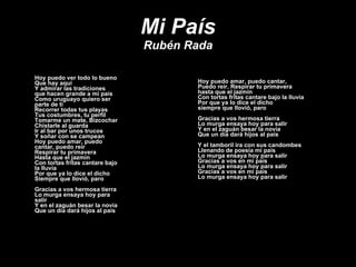 Mi País Rubén Rada Hoy puedo ver todo lo bueno Que hay aquí Y admirar las tradiciones  que hacen grande a mi país Como uruguayo quiero ser parte de ti Recorrer todas tus playas Tus costumbres, tu perfil Tomarme un mate, Bizcochar Chistarle al guarda Ir al bar por unos trucos Y soñar con se campean Hoy puedo amar, puedo cantar, puedo reír Respirar tu primavera Hasta que el jazmín Con tortas fritas cantare bajo la lluvia Por que ya lo dice el dicho  Siempre que llovió, paro  Gracias a vos hermosa tierra Lo murga ensaya hoy para salir  Y en el zaguán besar la novia Que un día dará hijos al país Hoy puedo amar, puedo cantar, Puedo reír, Respirar tu primavera hasta que el jazmín Con tortas fritas cantare bajo la lluvia Por que ya lo dice el dicho  siempre que llovió, paro  Gracias a vos hermosa tierra Lo murga ensaya hoy para salir  Y en el zaguán besar la novia Que un día dará hijos al país Y el tamboril ira con sus candombes Llenando de poesía mi país Lo murga ensaya hoy para salir  Gracias a vos en mi país Lo murga ensaya hoy para salir  Gracias a vos en mi país Lo murga ensaya hoy para salir  