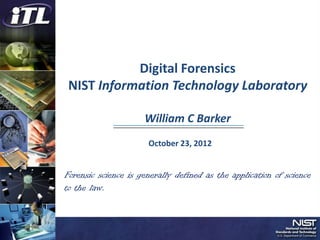 Digital Forensics
 NIST Information Technology Laboratory

                     William C Barker
                      October 23, 2012


Forensic science is generally defined as the application of science
to the law.
 
