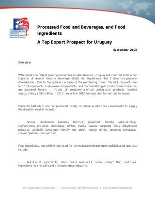 Processed Food and Beverages, and Food
Ingredients
A Top Export Prospect for Uruguay
September 2013
Overview
With one of the fastest growing economies in Latin America, Uruguay will continue to be a net
importer of several foods & beverages (F&B) and ingredients that it does not produce
domestically. Due to the gradual recovery of the purchasing power, the best prospects are
for food ingredients, high-value F&B products, and "commodity-type" products which are not
manufactured locally. Imports of consumer-oriented agricultural products reached
approximately $ 512 million in 2012. Imports in 2013 are expected to continue to expand.
Imported F&B which are not produced locally, or whose production is inadequate to supply
the domestic market include:
- Spices, condiments, bananas, kiwifruit, grapefruit, tomato paste/ketchup,
confectionery products, chocolates, coffee, snacks, sauces, prepared foods, dehydrated
potatoes, alcoholic beverages (whisky and wine), energy drinks, prepared beverages,
cookies/pastries, and pet food.
Food ingredients, especially those used for the manufacturing of more sophisticated products
include:
- Nutritional ingredients, dried fruits and nuts, cocoa paste/butter, additives,
ingredients for the dairy and processed meat industries.
 