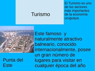 Turismo
Este famoso y
naturalmente atractivo
balneario, conocido
internacionalmente, posee
un gran número de
lugares para visitar en
cualquier época del año
Punta del
Este
El Turismo es uno
de los sectores
más importantes
de la economía
uruguaya.
 