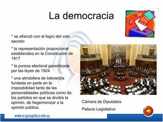 La democracia
* se afianzó con el logro del voto
secreto
* la representación proporcional
establecidos en la Constitución de
1917
* la pureza electoral garantizada
por las leyes de 1924
* una atmósfera de tolerancia
fundada en parte en la
imposibilidad tanto de las
personalidades políticas como de
los partidos en que se dividía la
opinión, de hegemonizar a la
opinión pública.
Cámara de Diputados
Palacio Legislativo
 