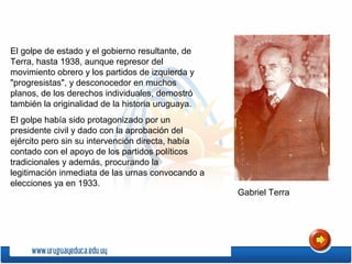El golpe de estado y el gobierno resultante, de
Terra, hasta 1938, aunque represor del
movimiento obrero y los partidos de izquierda y
"progresistas", y desconocedor en muchos
planos, de los derechos individuales, demostró
también la originalidad de la historia uruguaya.
El golpe había sido protagonizado por un
presidente civil y dado con la aprobación del
ejército pero sin su intervención directa, había
contado con el apoyo de los partidos políticos
tradicionales y además, procurando la
legitimación inmediata de las urnas convocando a
elecciones ya en 1933.
Gabriel Terra
 