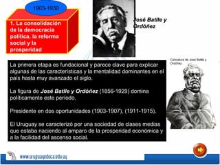 1903-1930
1. La consolidación
de la democracia
política, la reforma
social y la
prosperidad
económica Caricatura de José Batlle y
Ordóñez
José Batlle yJosé Batlle y
OrdóñezOrdóñez
La primera etapa es fundacional y parece clave para explicar
algunas de las características y la mentalidad dominantes en el
país hasta muy avanzado el siglo.
La figura de José Batlle y OrdóñezJosé Batlle y Ordóñez (1856-1929) domina
políticamente este período.
Presidente en dos oportunidades (1903-1907), (1911-1915).
El Uruguay se caracterizó por una sociedad de clases medias
que estaba naciendo al amparo de la prosperidad económica y
a la facilidad del ascenso social.
 