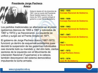 Los partidos tradicionales se alternaron en el poder
(gobiernos blancos de 1959 a 1967 y colorados de
1967 a 1973) y se fraccionaron. La izquierda se
unificó y surgió así el Frente Amplio en 1971.
El gobierno de Jorge Pacheco Areco (1967-1972)
funcionó ya dentro de esquemas autoritarios pues
decretó la suspensión de las garantías individuales
casi durante todo su mandato y, del otro lado, ciertos
sectores de la izquierda con el Movimiento de
Liberación Nacional (Tupamaros) a la cabeza,
también descreyeron del sistema democrático
impulsando la lucha armada.
Gobernó desde el 6 de diciembre de
1967, tras la muerte del Presidente
Oscar Gestido hasta el 1ero de
marzo de 1972, cuando entregó el
gobierno a Juan María Bordaberry.
Presidente Jorge Pacheco
Areco
1952 - 1955:
Consejo Nacional de Gobierno.
1955 - 1959:
Consejo Nacional de Gobierno.
1959 - 1963:
Consejo Nacional de Gobierno.
1967 - 1967:
Consejo Nacional de Gobierno.
1967 -
Oscar Gestido.
1967 - 1972:
Jorge Pacheco Areco.
1972 - 1976:
Juan M. Bordaberry.
 