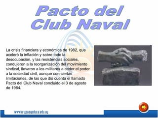 La crisis financiera y económica de 1982, que
aceleró la inflación y sobre todo la
desocupación, y las resistencias sociales,
condujeron a la reorganización del movimiento
sindical, llevaron a los militares a ceder el poder
a la sociedad civil, aunque con ciertas
limitaciones, de las que dio cuenta el llamado
Pacto del Club Naval concluido el 3 de agosto
de 1984.
 