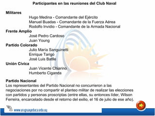 Partido Nacional
Los representantes del Partido Nacional no concurrieron a las
negociaciones por no compartir el planteo militar de realizar las elecciones
con partidos y personas proscriptas (entre ellas, su entonces líder, Wilson
Ferreira, encarcelado desde el retorno del exilio, el 16 de julio de ese año).
Militares
Hugo Medina - Comandante del Ejército
Manuel Buadas - Comandante de la Fuerza Aérea
Rodolfo Invidio - Comandante de la Armada Nacional
Frente Amplio
José Pedro Cardoso
Juan Young
Partido Colorado
Julio María Sanguinetti
Enrique Tarigo
José Luis Batlle
Unión Cívica
Juan Vicente Chiarino
Humberto Ciganda
Participantes en las reuniones del Club Naval
 