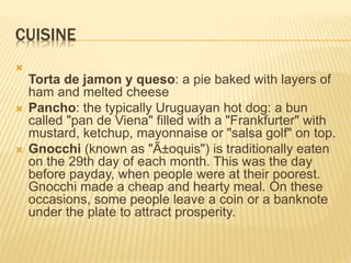 CUISINE

Torta de jamon y queso: a pie baked with layers of
ham and melted cheese
 Pancho: the typically Uruguayan hot dog: a bun
called "pan de Viena" filled with a "Frankfurter" with
mustard, ketchup, mayonnaise or "salsa golf" on top.
 Gnocchi (known as "Ã±oquis") is traditionally eaten
on the 29th day of each month. This was the day
before payday, when people were at their poorest.
Gnocchi made a cheap and hearty meal. On these
occasions, some people leave a coin or a banknote
under the plate to attract prosperity.
 