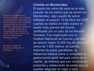 Comida en MontevideoEl asado de carne de vaca es el más popular de los platos que se sirven en Montevideo, algo quedó de sobre reflejado el pasado 13 de Abril del 2008 cuando se realizó en esta ciudad el asado más grande del mundo certificado por un juez de los Record Guiness. Fue organizado por el Instituto Nacional de Carnes y en ella se asaron hasta 12.000 Kg de carne en cerca de 1.500 metros de parrilla.Además de estas parrilladas, la influencia italiana viene a completar la gastronomía tanto del país como de la capital, de manera que son muchas las pizzerías y restaurante de pasta que se pueden degustar al viajar a esta importante ciudad uruguaya.DESDE SUS HERMOSAS PLAYAS,CARNAVALES,ZONAS LUJOSAS,PUNTA DEL ESTE,SU GRAN ABANICO DE COMPRAR CHAQUETAS DE PIEL DE PRIMERA CALIDAD ,COMIDAS DEL  LUGAR ,GENTE MUY ACOGEDORA,HOTELES DE TODO TIPO ,SPA ZONAS DE RELAX COMO AGUAS TERMALES ETC . UN PAIS LLENO DE POSIBILIDADES VEN Y DISFRUTA …
