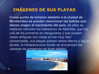 IMÁGENES DE SUS PLAYASComo punto de turismo aledaño a la ciudad de Montevideo se pueden mencionar las bahías que dieron origen al nacimiento del país, de ellas se merecen mención los balnearios de Atlántida, que fue uno de los primeros en inaugurarse y que poseen casas antiguas con vistas al mar muy bien conservadas, sus playas poseen arena blanca y aguas azules, la infraestructura donde se encuentran las casonas se conservan en buen estado.