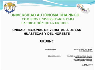 UNIVERSIDAD AUTÓNOMA CHAPINGO COMISIÓN UNIVERSITARIA PARA  LA CREACIÓN DE LA URUHNE UNIDAD  REGIONAL UNIVERSITARIA DE LAS HUASTECAS Y DEL NORESTE   URUHNE COORDINACIÓN:  DR. JULIO BACA DEL MORAL M.C. JESUS LOYOLA   ABRIL 2010 COLABORADORES:  RICARDO ADOLFO MARTINEZ GARCIA   MAYRA NIEVES GUEVARA   GUSTAVO CRUZ CARDENAS   LETICIA CRISPIN FUENTES 