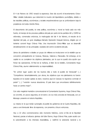 El 4 de Febrero de 1992 renació la esperanza. Este día ocurrió el levantamiento Cívico-
Militar rebelde bolivariano que determinó la muerte del bipartidismo puntofijista, debido a
las irascibles políticas, económicas y sociales empobrecedoras que se profundizaron bajo la
presidencia de Carlos Andrés Pérez.
El descontento del pueblo, la crisis política, económica y moral se hacía cada vez más
fuerte; el manejo de los procesos políticos del país por parte de los partidos AD y COPEI se
esfumaba, comenzaba entonces, la madrugada del día 4 de febrero, el rescate de la
dignidad del país, un gran despliegue llamado Operación Ezequiel Zamora, dirigido por el
teniente coronel Hugo Chávez Frías. Una insurrección Cívico-Militar que se desarrolló
simultáneamente en las principales ciudades del centro-occidente del país.
Llenos de patriotismo e ideales un grupo de militares se involucraron en la rebelión que se
concentró principalmente en Caracas, Maracay, Valencia y Maracaibo. Sin embargo, en la
capital no se cumplieron los objetivos planteados, por lo que no quedó otra opción que
frenar las operaciones. Al final de la mañana, el líder de la rebelión, Comandante Hugo
Chávez Frías, asume valientemente su responsabilidad.
“En primer lugar quiero dar los buenos días a todo el pueblo de Venezuela” (…)
“Compañeros: lamentablemente, por ahora, los objetivos que nos planteamos no fueron
logrados en la ciudad capital; es decir, nosotros aquí en Caracas no logramos controlar el
poder” (…) “vendrán nuevas situaciones. El país tiene que enrumbarse definitivamente
hacia un camino mejor”.
Con esta magistral maniobra comunicacional el Comandante Supremo, Hugo Chávez Frías,
se convirtió, en pocos segundos, en el rostro y la voz más conocida de Venezuela, con un
liderazgo presente en toda la República.
La miseria en la que tenían sumergido al pueblo los gobiernos de la Cuarta República, dio
paso a una Venezuela llena de esperanza, con presente y futuro venturoso.
Hoy a 22 años conmemoramos este momento histórico, como el Día de la Dignidad
Nacional, gracias al esfuerzo glorioso del Líder Eterno, Hugo Chávez Frías, quien acabó con
la subordinación a los intereses imperialistas, y reafirmó la soberanía nacional y la
 