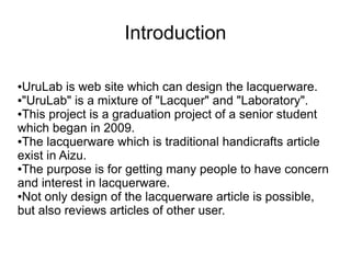 Introduction

●UruLab is web site which can design the lacquerware.
●"UruLab" is a mixture of "Lacquer" and "Laboratory".

●This project is a graduation project of a senior student

which began in 2009.
●The lacquerware which is traditional handicrafts article

exist in Aizu.
●The purpose is for getting many people to have concern

and interest in lacquerware.
●Not only design of the lacquerware article is possible,

but also reviews articles of other user.
 