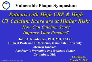 Vulnerable Plaque SymposiumVulnerable Plaque Symposium
Patients with High CRP & HighPatients with High CRP & High
CT Calcium Score are at Higher Risk:CT Calcium Score are at Higher Risk:
How Can Calcium ScoreHow Can Calcium Score
Improve Your Practice?Improve Your Practice?
John A. Rumberger, PhD, MD, FACCJohn A. Rumberger, PhD, MD, FACC
Clinical Professor of Medicine, Ohio State UniversityClinical Professor of Medicine, Ohio State University
Medical DirectorMedical Director
Physician’s Prevention and Wellness CenterPhysician’s Prevention and Wellness Center
Columbus, OhioColumbus, Ohio
Chicago, ILChicago, IL
March 29, 2003March 29, 2003© 2003 John A Rumberger, MD
 