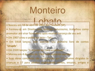 Monteiro Lobato Um mestre na literatura •  Nasceu em 18 de abril de 1882, em Taubaté (SP). •  Formou-se em Direito sem nenhum entusiasmo, trabalhou como promotor até virar fazendeiro após receber herança de seu avô •  Em 1907 criou o polêmico Jeca – Tatu. •  Em 1918 lançou, com sucesso, seu primeiro livro de contos “ Urupês ”.  •  Em 1920 lançou “A menina do nariz arrebitado”. •  Morreu em 4 de julho de 1948 num acidente vascular.  •  Suas obras completas são constituídas por 17 volumes dirigidos às crianças e 17 para adultos englobando contos, ensaios, artigos e correspondências. 